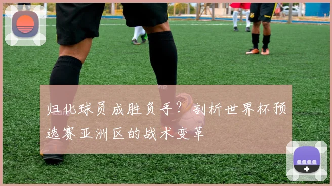 归化球员成胜负手？剖析世界杯预选赛亚洲区的战术变革