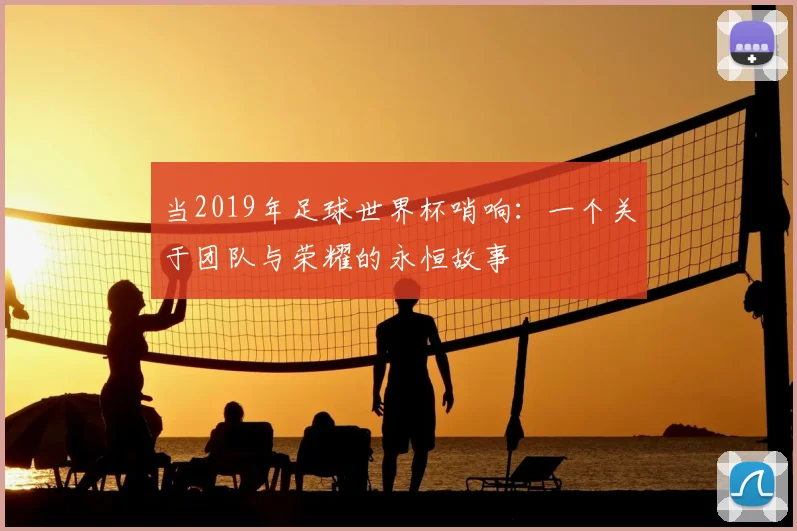 当2019年足球世界杯哨响:一个关于团队与荣耀的永恒故事