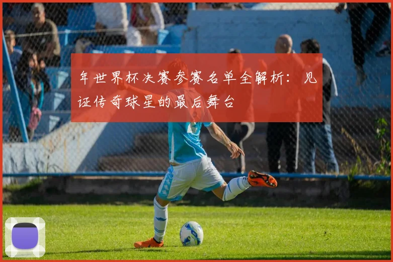 年世界杯决赛参赛名单全解析：见证传奇球星的最后舞台