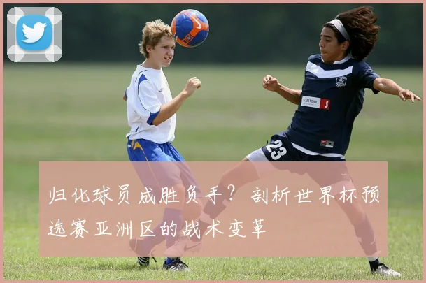 归化球员成胜负手?剖析世界杯预选赛亚洲区的战术变革