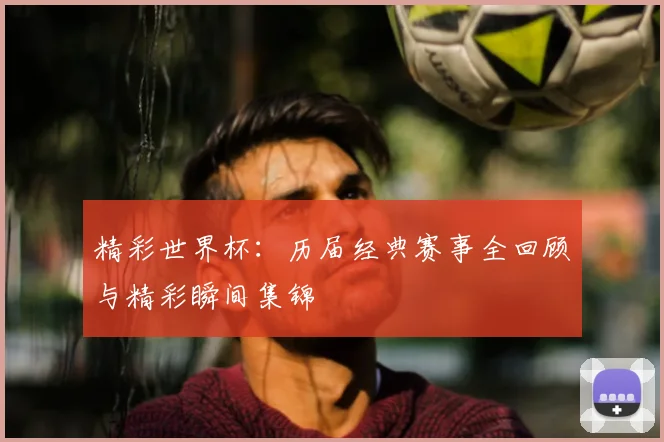 精彩世界杯:历届经典赛事全回顾与精彩瞬间集锦