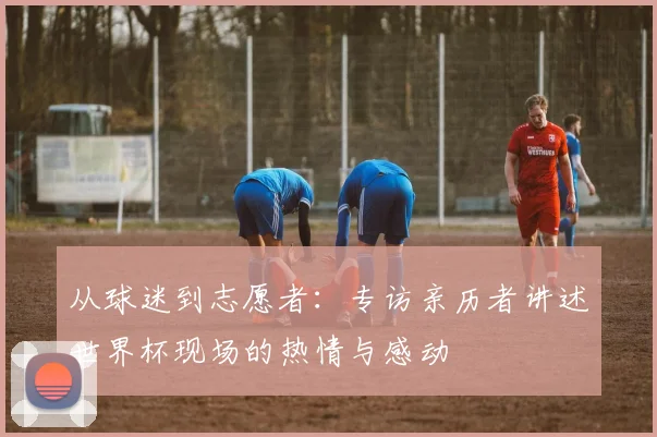 从球迷到志愿者：专访亲历者讲述世界杯现场的热情与感动