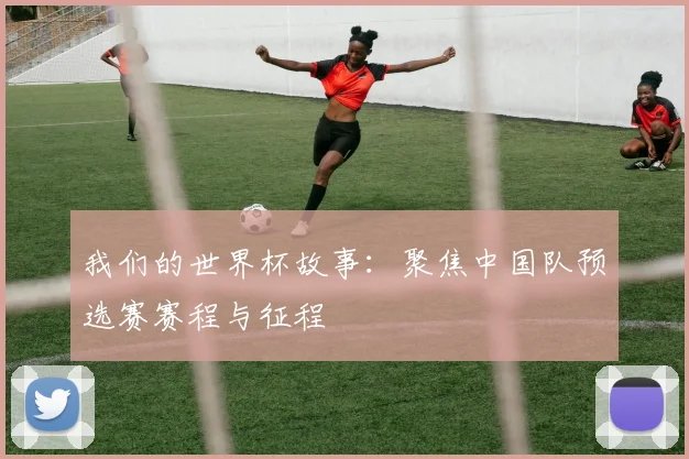 我们的世界杯故事：聚焦中国队预选赛赛程与征程