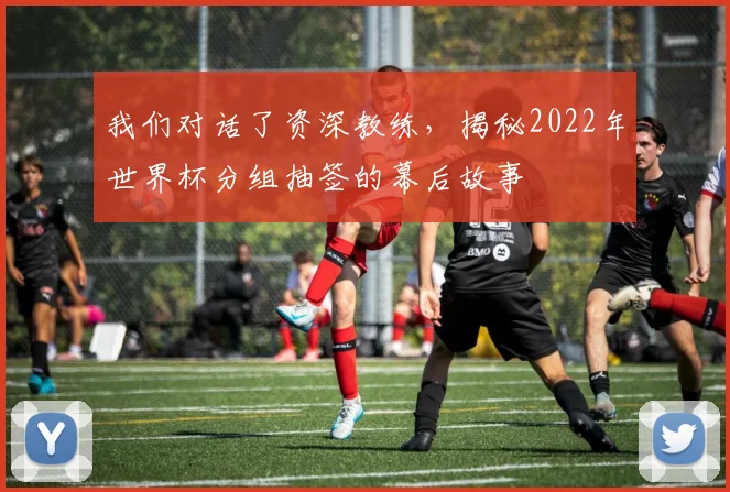 我们对话了资深教练，揭秘2022年世界杯分组抽签的幕后故事