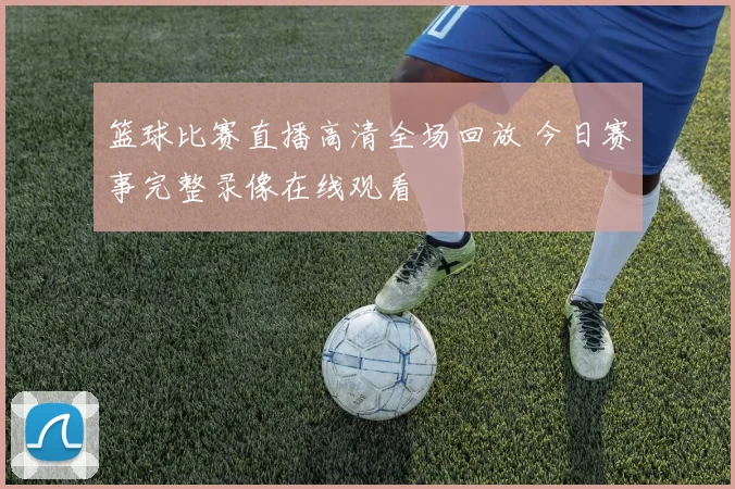 篮球比赛直播高清全场回放 今日赛事完整录像在线观看