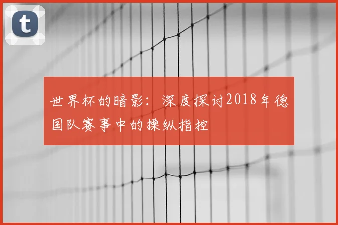 世界杯的暗影：深度探讨2018年德国队赛事中的操纵指控