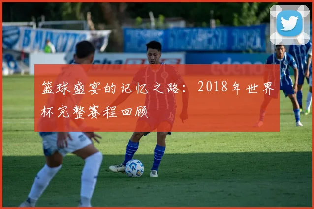 篮球盛宴的记忆之路：2018年世界杯完整赛程回顾