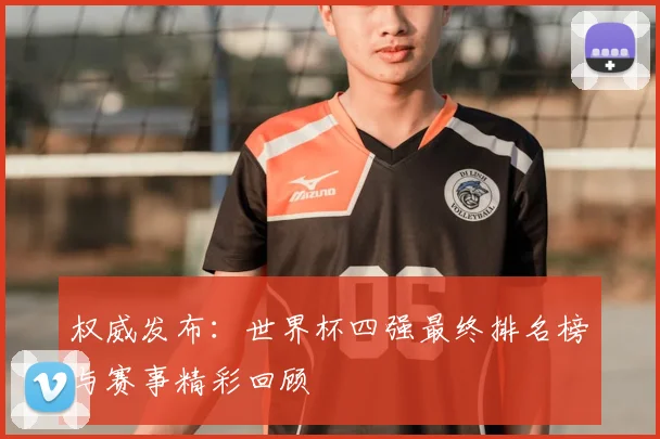 权威发布：世界杯四强最终排名榜与赛事精彩回顾