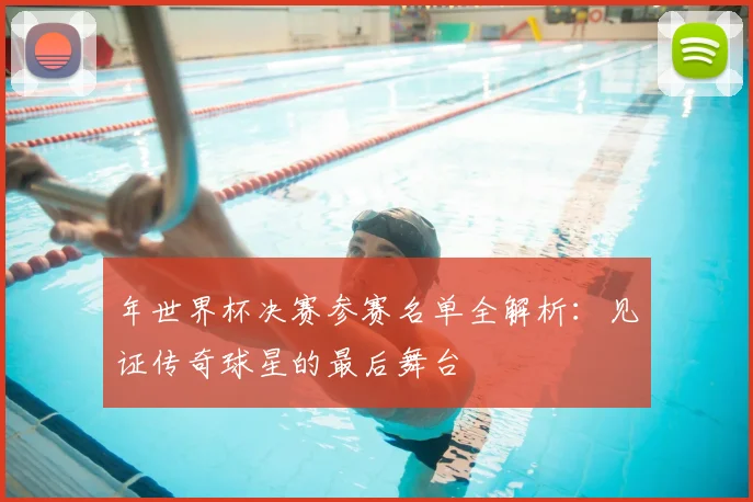 年世界杯决赛参赛名单全解析：见证传奇球星的最后舞台