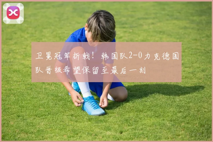 卫冕冠军折戟！韩国队2-0力克德国队晋级希望保留至最后一刻